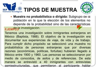  Muestra no probabilística o dirigida: Subgrupo de la
población en la que la elección de los elementos no
depende de la probabilidad sino de las características
de la investigación.
TIPOS DE MUESTRA
EJEMPLO
Tenemos una investigación sobre inmigrantes extranjeros en
México (Baptista, 1988). El objetivo de la investigación era
documentar sus experiencias de viaje, de vida y de trabajo.
Para cumplir dicho propósito se seleccionó una muestra no
probabilística de personas extranjeras que por diversas
razones (económicas, políticas, fortuitas) hubieran llegado a
México entre 1900 y 1960. Las personas se seleccionaron por
medio de conocidos, de asilos y de referencias. De esta
manera se entrevistó a 40 inmigrantes con entrevistas
semiestructuradas, que permitieron al participante hablar
 