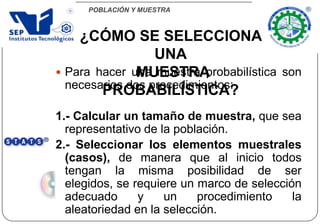 POBLACIÓN Y MUESTRA
 Para hacer una muestra probabilística son
necesarios dos procedimientos:
1.- Calcular un tamaño de muestra, que sea
representativo de la población.
2.- Seleccionar los elementos muestrales
(casos), de manera que al inicio todos
tengan la misma posibilidad de ser
elegidos, se requiere un marco de selección
adecuado y un procedimiento la
aleatoriedad en la selección.
¿CÓMO SE SELECCIONA
UNA
MUESTRA
PROBABILÍSTICA?
 