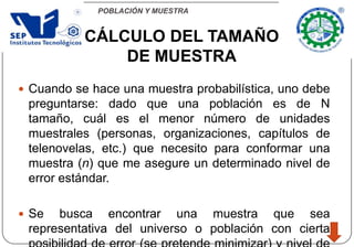 POBLACIÓN Y MUESTRA
 Cuando se hace una muestra probabilística, uno debe
preguntarse: dado que una población es de N
tamaño, cuál es el menor número de unidades
muestrales (personas, organizaciones, capítulos de
telenovelas, etc.) que necesito para conformar una
muestra (n) que me asegure un determinado nivel de
error estándar.
 Se busca encontrar una muestra que sea
representativa del universo o población con cierta
CÁLCULO DEL TAMAÑO
DE MUESTRA
 