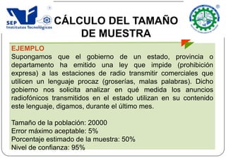 EJEMPLO
Supongamos que el gobierno de un estado, provincia o
departamento ha emitido una ley que impide (prohibición
expresa) a las estaciones de radio transmitir comerciales que
utilicen un lenguaje procaz (groserías, malas palabras). Dicho
gobierno nos solicita analizar en qué medida los anuncios
radiofónicos transmitidos en el estado utilizan en su contenido
este lenguaje, digamos, durante el último mes.
Tamaño de la población: 20000
Error máximo aceptable: 5%
Porcentaje estimado de la muestra: 50%
Nivel de confianza: 95%
CÁLCULO DEL TAMAÑO
DE MUESTRA
 