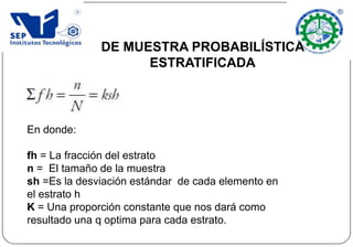DE MUESTRA PROBABILÍSTICA
ESTRATIFICADA
En donde:
fh = La fracción del estrato
n = El tamaño de la muestra
sh =Es la desviación estándar de cada elemento en
el estrato h
K = Una proporción constante que nos dará como
resultado una q optima para cada estrato.
 