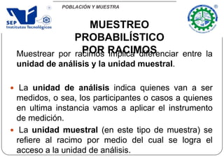 POBLACIÓN Y MUESTRA
Muestrear por racimos implica diferenciar entre la
unidad de análisis y la unidad muestral.
 La unidad de análisis indica quienes van a ser
medidos, o sea, los participantes o casos a quienes
en ultima instancia vamos a aplicar el instrumento
de medición.
 La unidad muestral (en este tipo de muestra) se
refiere al racimo por medio del cual se logra el
acceso a la unidad de análisis.
MUESTREO
PROBABILÍSTICO
POR RACIMOS
 