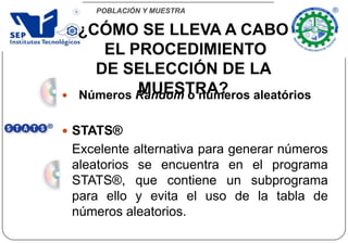 POBLACIÓN Y MUESTRA
 Números Random o números aleatórios
 STATS®
Excelente alternativa para generar números
aleatorios se encuentra en el programa
STATS®, que contiene un subprograma
para ello y evita el uso de la tabla de
números aleatorios.
¿CÓMO SE LLEVA A CABO
EL PROCEDIMIENTO
DE SELECCIÓN DE LA
MUESTRA?
 