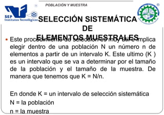 POBLACIÓN Y MUESTRA
 Este procedimiento de selección es muy útil e implica
elegir dentro de una población N un número n de
elementos a partir de un intervalo K. Este ultimo (K )
es un intervalo que se va a determinar por el tamaño
de la población y el tamaño de la muestra. De
manera que tenemos que K = N/n.
En donde K = un intervalo de selección sistemática
N = la población
n = la muestra
SELECCIÓN SISTEMÁTICA
DE
ELEMENTOS MUESTRALES
 