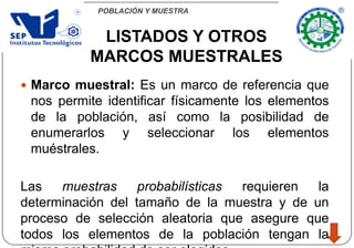 POBLACIÓN Y MUESTRA
 Marco muestral: Es un marco de referencia que
nos permite identificar físicamente los elementos
de la población, así como la posibilidad de
enumerarlos y seleccionar los elementos
muéstrales.
Las muestras probabilísticas requieren la
determinación del tamaño de la muestra y de un
proceso de selección aleatoria que asegure que
todos los elementos de la población tengan la
LISTADOS Y OTROS
MARCOS MUESTRALES
 