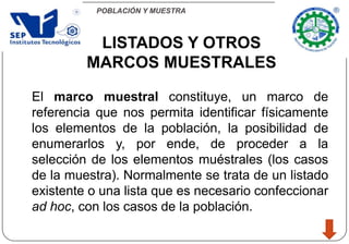POBLACIÓN Y MUESTRA
El marco muestral constituye, un marco de
referencia que nos permita identificar físicamente
los elementos de la población, la posibilidad de
enumerarlos y, por ende, de proceder a la
selección de los elementos muéstrales (los casos
de la muestra). Normalmente se trata de un listado
existente o una lista que es necesario confeccionar
ad hoc, con los casos de la población.
LISTADOS Y OTROS
MARCOS MUESTRALES
 