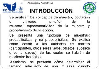 POBLACIÓN Y MUESTRA
Se analizan los conceptos de muestra, población
o universo, tamaño de la
muestra, representatividad de la muestra y
procedimiento de selección.
Se presenta una tipología de muestras:
probabilísticas y no probabilísticas. Se explica
cómo definir a las unidades de análisis
(participantes, otros seres vivos, objetos, sucesos
o comunidades), de las cuales se habrán de
recolectar los datos.
Asimismo, se presenta cómo determinar el
tamaño adecuado de una muestra cuando
INTRODUCCIÓN
 