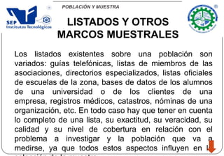 POBLACIÓN Y MUESTRA
LISTADOS Y OTROS
MARCOS MUESTRALES
Los listados existentes sobre una población son
variados: guías telefónicas, listas de miembros de las
asociaciones, directorios especializados, listas oficiales
de escuelas de la zona, bases de datos de los alumnos
de una universidad o de los clientes de una
empresa, registros médicos, catastros, nóminas de una
organización, etc. En todo caso hay que tener en cuenta
lo completo de una lista, su exactitud, su veracidad, su
calidad y su nivel de cobertura en relación con el
problema a investigar y la población que va a
medirse, ya que todos estos aspectos influyen en la
 