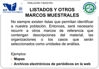 POBLACIÓN Y MUESTRA
No siempre existen listas que permitan identificar
a nuestra población. Entonces, será necesario
recurrir a otros marcos de referencia que
contengan descripciones del material, las
organizaciones o los casos que serán
seleccionados como unidades de análisis.
Ejemplos:
• Mapas
• Archivos electrónicos de periódicos en la web
LISTADOS Y OTROS
MARCOS MUESTRALES
 