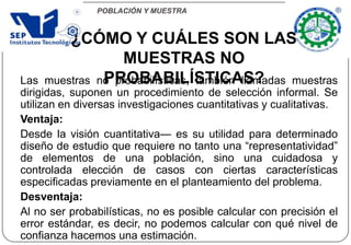 POBLACIÓN Y MUESTRA
¿CÓMO Y CUÁLES SON LAS
MUESTRAS NO
PROBABILÍSTICAS?Las muestras no probabilísticas, también llamadas muestras
dirigidas, suponen un procedimiento de selección informal. Se
utilizan en diversas investigaciones cuantitativas y cualitativas.
Ventaja:
Desde la visión cuantitativa— es su utilidad para determinado
diseño de estudio que requiere no tanto una “representatividad”
de elementos de una población, sino una cuidadosa y
controlada elección de casos con ciertas características
especificadas previamente en el planteamiento del problema.
Desventaja:
Al no ser probabilísticas, no es posible calcular con precisión el
error estándar, es decir, no podemos calcular con qué nivel de
confianza hacemos una estimación.
 