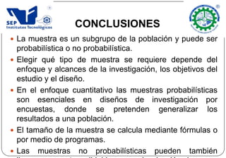  La muestra es un subgrupo de la población y puede ser
probabilística o no probabilística.
 Elegir qué tipo de muestra se requiere depende del
enfoque y alcances de la investigación, los objetivos del
estudio y el diseño.
 En el enfoque cuantitativo las muestras probabilísticas
son esenciales en diseños de investigación por
encuestas, donde se pretenden generalizar los
resultados a una población.
 El tamaño de la muestra se calcula mediante fórmulas o
por medio de programas.
 Las muestras no probabilísticas pueden también
CONCLUSIONES
 