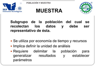 POBLACIÓN Y MUESTRA
Subgrupo de la población del cual se
recolectan los datos y debe ser
representativo de ésta.
 Se utiliza por economía de tiempo y recursos
 Implica definir la unidad de análisis
 Requiere delimitar la población para
generalizar resultados y establecer
parámetros
MUESTRA
 