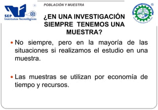 POBLACIÓN Y MUESTRA
 No siempre, pero en la mayoría de las
situaciones si realizamos el estudio en una
muestra.
 Las muestras se utilizan por economía de
tiempo y recursos.
¿EN UNA INVESTIGACIÓN
SIEMPRE TENEMOS UNA
MUESTRA?
 