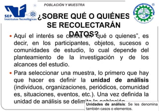 POBLACIÓN Y MUESTRA
 Aquí el interés se centra en “qué o quienes”, es
decir, en los participantes, objetos, sucesos o
comunidades de estudio, lo cual depende del
planteamiento de la investigación y de los
alcances del estudio.
 Para seleccionar una muestra, lo primero que hay
que hacer es definir la unidad de análisis
(individuos, organizaciones, periódicos, comunidad
es, situaciones, eventos, etc.). Una vez definida la
unidad de análisis se delimita la población.
¿SOBRE QUÉ O QUIÉNES
SE RECOLECTARÁN
DATOS?
Unidades de análisis: Se les denomina
también casos o elementos.
 