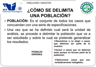 POBLACIÓN Y MUESTRA
 POBLACIÓN: Es el conjunto de todos los casos que
concuerdan con una serie de especificaciones.
 Una vez que se ha definido cual será la unidad de
análisis, se procede a delimitar la población que va a
ser estudiada y sobre la cual se pretende generalizar
los resultados.
¿CÓMO SE DELIMITA
UNA POBLACIÓN?
POSIBLES
ERRORES
Seleccionar casos que son
verdaderamente inelegibles.
Incluir a casos que no deberían
estar porque no forman parte de la
población.
Desestimar o no elegir a casos
que deberían ser parte de la
muestra.
 