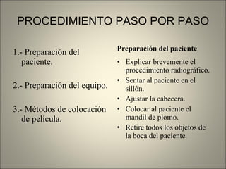 PROCEDIMIENTO PASO POR PASO 1.- Preparación del paciente. 2.- Preparación del equipo. 3.- Métodos de colocación de película. Preparación del paciente Explicar brevemente el procedimiento radiográfico. Sentar al paciente en el sillón. Ajustar la cabecera. Colocar al paciente el mandil de plomo. Retire todos los objetos de la boca del paciente. 