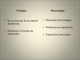 Ventajas No se necesita de un soporte de película. Disminuye el tiempo de exposición. Desventajas Distorsión de la imagen. Problemas de angulación. Exposición innecesaria. 