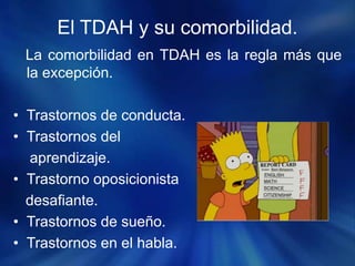 El TDAH y su comorbilidad.
La comorbilidad en TDAH es la regla más que
la excepción.
• Trastornos de conducta.
• Trastornos del
aprendizaje.
• Trastorno oposicionista
desafiante.
• Trastornos de sueño.
• Trastornos en el habla.
 