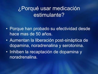 ¿Porqué usar medicación
estimulante?
• Porque han probado su efectividad desde
hace mas de 50 años.
• Aumentan la liberación post-sináptica de
dopamina, noradrenalina y serotonina.
• Inhiben la recaptación de dopamina y
noradrenalina.
 