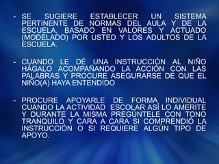 - SE SUGIERE ESTABLECER UN SISTEMA
PERTINENTE DE NORMAS DEL AULA Y DE LA
ESCUELA, BASADO EN VALORES Y ACTUADO
(MODELADO) POR USTED Y LOS ADULTOS DE LA
ESCUELA.
- CUANDO LE DÉ UNA INSTRUCCIÓN AL NIÑO
HÁGALO ACOMPAÑANDO LA ACCIÓN CON LAS
PALABRAS Y PROCURE ASEGURARSE DE QUE EL
NIÑO(A) HAYA ENTENDIDO
- PROCURE APOYARLE DE FORMA INDIVIDUAL
CUANDO LA ACTIVIDAD ESCOLAR ASÍ LO AMERITE
Y DURANTE LA MISMA PREGÚNTELE CON TONO
TRANQUILO Y CARA A CARA SI COMPRENDIÓ LA
INSTRUCCIÓN O SI REQUIERE ALGÚN TIPO DE
APOYO.
 
