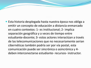  Esta historia desplegada hasta nuestra época nos obliga a

emitir un concepto de educación a distancia enmarcado
en cuatro contextos: 1- es institucional; 2- implica
separación geográfica y a veces de tiempo entre
estudiante-docente; 3- estos actores interactúan a través
de las telecomunicaciones que no necesariamente serian
cibernéticas también podría ser por vía postal, esta
comunicación puede ser sincrónica o asincrónica y 4deben interconectarse estudiante- recursos- instructor.

 