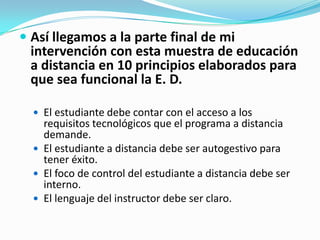  Así llegamos a la parte final de mi

intervención con esta muestra de educación
a distancia en 10 principios elaborados para
que sea funcional la E. D.
 El estudiante debe contar con el acceso a los

requisitos tecnológicos que el programa a distancia
demande.
 El estudiante a distancia debe ser autogestivo para
tener éxito.
 El foco de control del estudiante a distancia debe ser
interno.
 El lenguaje del instructor debe ser claro.

 