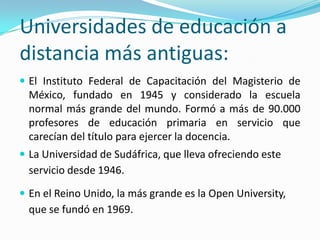 Universidades de educación a
distancia más antiguas:
 El Instituto Federal de Capacitación del Magisterio de

México, fundado en 1945 y considerado la escuela
normal más grande del mundo. Formó a más de 90.000
profesores de educación primaria en servicio que
carecían del título para ejercer la docencia.
 La Universidad de Sudáfrica, que lleva ofreciendo este

servicio desde 1946.
 En el Reino Unido, la más grande es la Open University,

que se fundó en 1969.

 