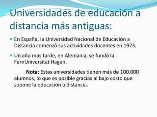 Universidades de educación a
distancia más antiguas:
 En España, la Universidad Nacional de Educación a

Distancia comenzó sus actividades docentes en 1973.
 Un año más tarde, en Alemania, se fundó la

FernUniversitat Hagen.
Nota: Estas universidades tienen más de 100.000
alumnos, lo que es posible gracias al bajo costo que
supone la educación a distancia.

 