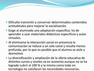  Dificulta transmitir y conservar determinados contenidos

actitudinales para mejorar la socialización.
 Exige al alumnado una adaptación específica: ha de
aprender a usar materiales didácticos específicos y aulas
virtuales.
 Al eliminarse la interacción social en presencia la
comunicación se reduce a un solo canal y resulta menos
profunda, por lo que es posible que el alumno se aísle y
desmotive.
 La diversificación y ampliación de la oferta educativa de
distintos cursos y niveles va en aumento aunque no se ha
logrado cubrir al 100 % y la misma como todo en
tecnología no satisfacen las necesidades necesarias.

 