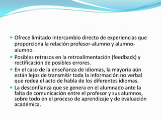  Ofrece limitado intercambio directo de experiencias que

proporciona la relación profesor-alumno y alumnoalumno.
 Posibles retrasos en la retroalimentación (feedback) y
rectificación de posibles errores.
 En el caso de la enseñanza de idiomas, la mayoría aún
están lejos de transmitir toda la información no verbal
que rodea el acto de habla de los diferentes idiomas.
 La desconfianza que se genera en el alumnado ante la
falta de comunicación entre el profesor y sus alumnos,
sobre todo en el proceso de aprendizaje y de evaluación
académica.

 