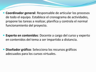  Coordinador general: Responsable de articular los procesos

de todo el equipo. Establece el cronograma de actividades,
propone las tareas a realizar, planifica y controla el normal
funcionamiento del proyecto.
 Experto en contenidos: Docente a cargo del curso y experto

en contenidos del tema a ser impartido a distancia.
 Diseñador gráfico: Selecciona los recursos gráficos

adecuados para los cursos virtuales.

 