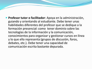  Profesor tutor o facilitador: Apoya en la administración,

guiando y orientando al estudiante. Debe tener unas
habilidades diferentes del profesor que se dedique a la
formación presencial: como tener dominio sobre las
tecnologías de la información y la comunicación,
conocimientos para organizar y gestionar cursos en línea
y lo que ello representa (grupos de discusión, foros,
debates, etc.). Debe tener una capacidad de
comunicación escrita bastante depurada.

 