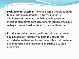  Evaluador del sistema: Tiene a su cargo la evaluación de

todo el sistema (materiales, tutores, alumnos y
administración general), también puede proponer
medidas correctivas para solucionar inconvenientes que
se hayan producido durante el cursado a distancia.
 Estudiante: debe contar con disposición de trabajo en

equipo, administración en su tiempo y realizar las
actividades en tiempo y forma, pero sobre todo en tener
una motivación de crecimiento en cuanto a su vida
académica.

 