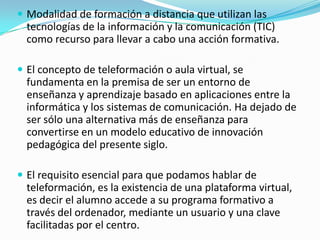  Modalidad de formación a distancia que utilizan las

tecnologías de la información y la comunicación (TIC)
como recurso para llevar a cabo una acción formativa.
 El concepto de teleformación o aula virtual, se

fundamenta en la premisa de ser un entorno de
enseñanza y aprendizaje basado en aplicaciones entre la
informática y los sistemas de comunicación. Ha dejado de
ser sólo una alternativa más de enseñanza para
convertirse en un modelo educativo de innovación
pedagógica del presente siglo.
 El requisito esencial para que podamos hablar de

teleformación, es la existencia de una plataforma virtual,
es decir el alumno accede a su programa formativo a
través del ordenador, mediante un usuario y una clave
facilitadas por el centro.

 