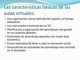 Las características básicas de las
aulas virtuales:
 Una organización menos definida del espacio y el tiempo

educativos.
 Uso más amplio e intensivo de las TIC.
 Planificación y organización del aprendizaje más guiado
en sus aspectos globales.
 Contenidos de aprendizaje apoyados con mayor base
económica.
 Forma telemática de llevar a cabo la interacción social.
 Desarrollo de las actividades de aprendizaje más centrado
en el alumnado.

 