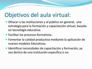 Objetivos del aula virtual:
 Ofrecer a las instituciones y al público en general, una

estrategia para la formación y capacitación virtual, basada
en tecnología educativa.
 Facilitar los procesos formativos.
 Fomentar la calidad productiva mediante la aplicación de
nuevos modelos Educativos.
 Identificar necesidades de capacitación y formación, ya
sea dentro de una institución específica o no.

 