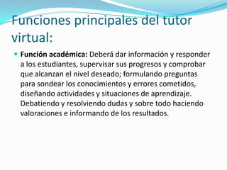 Funciones principales del tutor
virtual:
 Función académica: Deberá dar información y responder

a los estudiantes, supervisar sus progresos y comprobar
que alcanzan el nivel deseado; formulando preguntas
para sondear los conocimientos y errores cometidos,
diseñando actividades y situaciones de aprendizaje.
Debatiendo y resolviendo dudas y sobre todo haciendo
valoraciones e informando de los resultados.

 