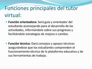 Funciones principales del tutor
virtual:
 Función orientadora: Será guía y orientador del

estudiante aconsejando para el desarrollo de las
actividades, informándole sobre sus progresos y
facilitándole estrategias de mejora o cambio.
 Función técnica: Dará consejos y apoyos técnicos

asegurándose que los estudiantes comprenden el
funcionamiento técnico de la plataforma educativa y de
sus herramientas de trabajo.

 