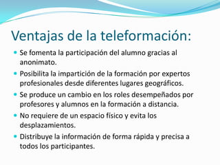 Ventajas de la teleformación:
 Se fomenta la participación del alumno gracias al

anonimato.
 Posibilita la impartición de la formación por expertos
profesionales desde diferentes lugares geográficos.
 Se produce un cambio en los roles desempeñados por
profesores y alumnos en la formación a distancia.
 No requiere de un espacio físico y evita los
desplazamientos.
 Distribuye la información de forma rápida y precisa a
todos los participantes.

 