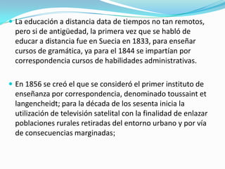  La educación a distancia data de tiempos no tan remotos,

pero si de antigüedad, la primera vez que se habló de
educar a distancia fue en Suecia en 1833, para enseñar
cursos de gramática, ya para el 1844 se impartían por
correspondencia cursos de habilidades administrativas.
 En 1856 se creó el que se consideró el primer instituto de

enseñanza por correspondencia, denominado toussaint et
langencheidt; para la década de los sesenta inicia la
utilización de televisión satelital con la finalidad de enlazar
poblaciones rurales retiradas del entorno urbano y por vía
de consecuencias marginadas;

 