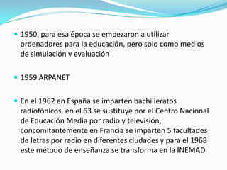  1950, para esa época se empezaron a utilizar

ordenadores para la educación, pero solo como medios
de simulación y evaluación
 1959 ARPANET
 En el 1962 en España se imparten bachilleratos

radiofónicos, en el 63 se sustituye por el Centro Nacional
de Educación Media por radio y televisión,
concomitantemente en Francia se imparten 5 facultades
de letras por radio en diferentes ciudades y para el 1968
este método de enseñanza se transforma en la INEMAD

 