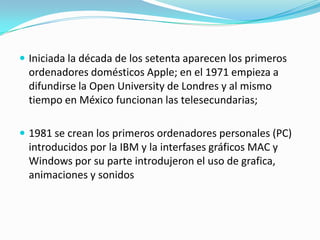  Iniciada la década de los setenta aparecen los primeros

ordenadores domésticos Apple; en el 1971 empieza a
difundirse la Open University de Londres y al mismo
tiempo en México funcionan las telesecundarias;
 1981 se crean los primeros ordenadores personales (PC)

introducidos por la IBM y la interfases gráficos MAC y
Windows por su parte introdujeron el uso de grafica,
animaciones y sonidos

 
