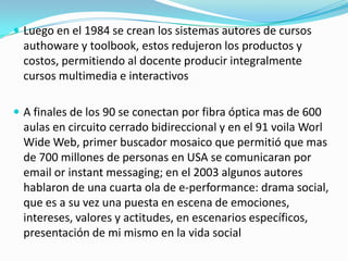  Luego en el 1984 se crean los sistemas autores de cursos

authoware y toolbook, estos redujeron los productos y
costos, permitiendo al docente producir integralmente
cursos multimedia e interactivos
 A finales de los 90 se conectan por fibra óptica mas de 600

aulas en circuito cerrado bidireccional y en el 91 voila Worl
Wide Web, primer buscador mosaico que permitió que mas
de 700 millones de personas en USA se comunicaran por
email or instant messaging; en el 2003 algunos autores
hablaron de una cuarta ola de e-performance: drama social,
que es a su vez una puesta en escena de emociones,
intereses, valores y actitudes, en escenarios específicos,
presentación de mi mismo en la vida social

 