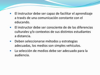 El instructor debe ser capaz de facilitar el aprendizaje
a través de una comunicación constante con el
educando.
 El instructor debe ser consciente de de las diferencias
culturales y/o contextos de sus distintos estudiantes
a distancia.
 Deben seleccionarse métodos y estrategias
adecuadas, los medios son simples vehículos.
 La selección de medios debe ser adecuado para la
audiencia.


 