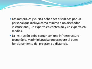  Los materiales y cursos deben ser diseñados por un

personal que incluya como mínimo a un diseñador
instruccional, un experto en contenido y un experto en
medios.
 La institución debe contar con una infraestructura
tecnológica y administrativa que asegure el buen
funcionamiento del programa a distancia.

 
