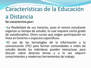 Características de la Educación
a Distancia
Se caracteriza por:
La flexibilidad de sus horarios, pues el mismo estudiante

organiza su tiempo de estudio, lo cual requiere cierto grado
de autodisciplina. Otros cursos que exigen participación en
línea en horarios o espacios específicos.
El uso de las tecnologías de la información y la
comunicación (TIC) para formar comunidades o redes de
estudio donde los individuos pueden interactuar, para
discutir sobre diversos temas y a la vez adquirir
conocimientos y modernas herramientas de trabajo.

 