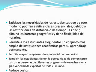  Satisface las necesidades de los estudiantes que de otro

modo no podrían asistir a clases presenciales, debido a
las restricciones de distancia o de tiempo. Es decir,
elimina las barreras geográficas y tiene flexibilidad de
horarios.
 Permite a los estudiantes elegir entre un conjunto más
amplio de instituciones académicas para su aprendizaje
permanente.
 Permite mayor compensación y potencial de promoción.

 También los estudiantes tienen la oportunidad de comunicarse

con otras personas de diferentes orígenes y de escuchar a una
gran variedad de expertos de todo el mundo.

 Reduce costos.

 