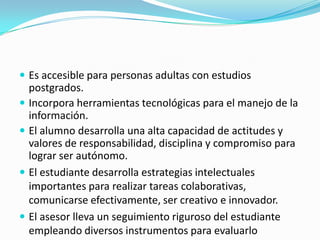  Es accesible para personas adultas con estudios

postgrados.
 Incorpora herramientas tecnológicas para el manejo de la
información.
 El alumno desarrolla una alta capacidad de actitudes y
valores de responsabilidad, disciplina y compromiso para
lograr ser autónomo.
 El estudiante desarrolla estrategias intelectuales
importantes para realizar tareas colaborativas,
comunicarse efectivamente, ser creativo e innovador.
 El asesor lleva un seguimiento riguroso del estudiante
empleando diversos instrumentos para evaluarlo

 