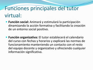 Funciones principales del tutor
virtual:
 Función social: Animará y estimulará la participación

dinamizando la acción formativa y facilitando la creación
de un entorno social positivo.
 Función organizativa: El tutor establecerá el calendario

del curso con fechas y horarios y explicará las normas de
funcionamiento manteniendo un contacto con el resto
del equipo docente y organizativo y ofreciendo cualquier
información significativa.

 
