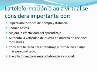 La teleformación o aula virtual se
considera importante por:
 Supera limitaciones de tiempo y distancia.
 Reduce costos.
 Mejora la efectividad del aprendizaje.
 Aumenta la velocidad de puesta en marcha de acciones

formativas.
 Convierte la tarea del aprendizaje y formación en algo
más personalizado.
 Hace la formación más colaborativa y social.

 